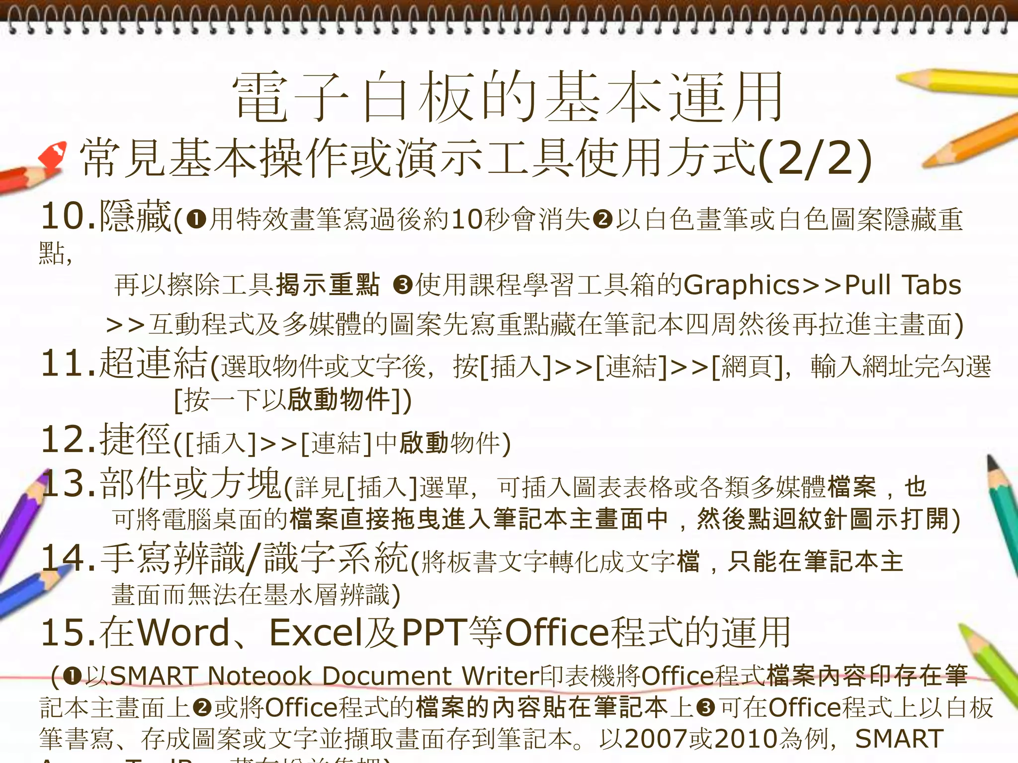 電子白板的基本運用常見基本操作或演示工具使用方式(2/2)10.隱藏(用特效畫筆寫過後約10秒會消失以白色畫筆或白色圖案隱藏重點，        再以擦除工具揭示重點使用課程學習工具箱的Graphics>>Pull Tabs       >>互動程式及多媒體的圖案先寫重點藏在筆記本四周然後再拉進主畫面)11.超連結(選取物件或文字後，按[插入]>>[連結]>>[網頁]，輸入網址完勾選[按一下以啟動物件])12.捷徑([插入]>>[連結]中啟動物件)13.部件或方塊(詳見[插入]選單，可插入圖表表格或各類多媒體檔案，也        可將電腦桌面的檔案直接拖曳進入筆記本主畫面中，然後點迴紋針圖示打開)14.手寫辨識/識字系統(將板書文字轉化成文字檔，只能在筆記本主        畫面而無法在墨水層辨識)15.在Word、Excel及PPT等Office程式的運用(以SMART Noteook Document Writer印表機將Office程式檔案內容印存在筆  記本主畫面上或將Office程式的檔案的內容貼在筆記本上可在Office程式上以白板筆書寫、存成圖案或文字並擷取畫面存到筆記本。以2007或2010為例，SMARTAware ToolBar藏在增益集裡)