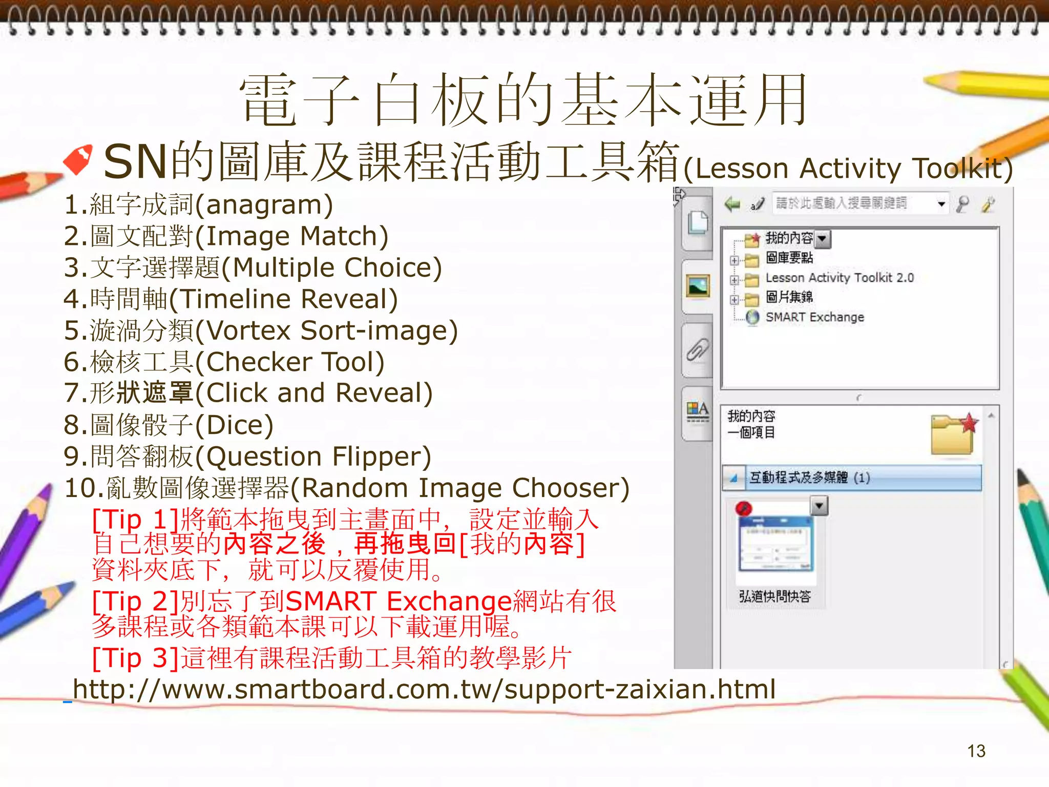 電子白板的基本運用SN的圖庫及課程活動工具箱(Lesson Activity Toolkit)1.組字成詞(anagram)2.圖文配對(Image Match)3.文字選擇題(Multiple Choice)4.時間軸(Timeline Reveal)5.漩渦分類(Vortex Sort-image)6.檢核工具(Checker Tool)7.形狀遮罩(Click and Reveal)8.圖像骰子(Dice)9.問答翻板(Question Flipper)10.亂數圖像選擇器(Random Image Chooser)[Tip 1]將範本拖曳到主畫面中，設定並輸入自己想要的內容之後，再拖曳回[我的內容]   資料夾底下，就可以反覆使用。[Tip 2]別忘了到SMARTExchange網站有很多課程或各類範本課可以下載運用喔。  [Tip 3]這裡有課程活動工具箱的教學影片http://www.smartboard.com.tw/support-zaixian.html13