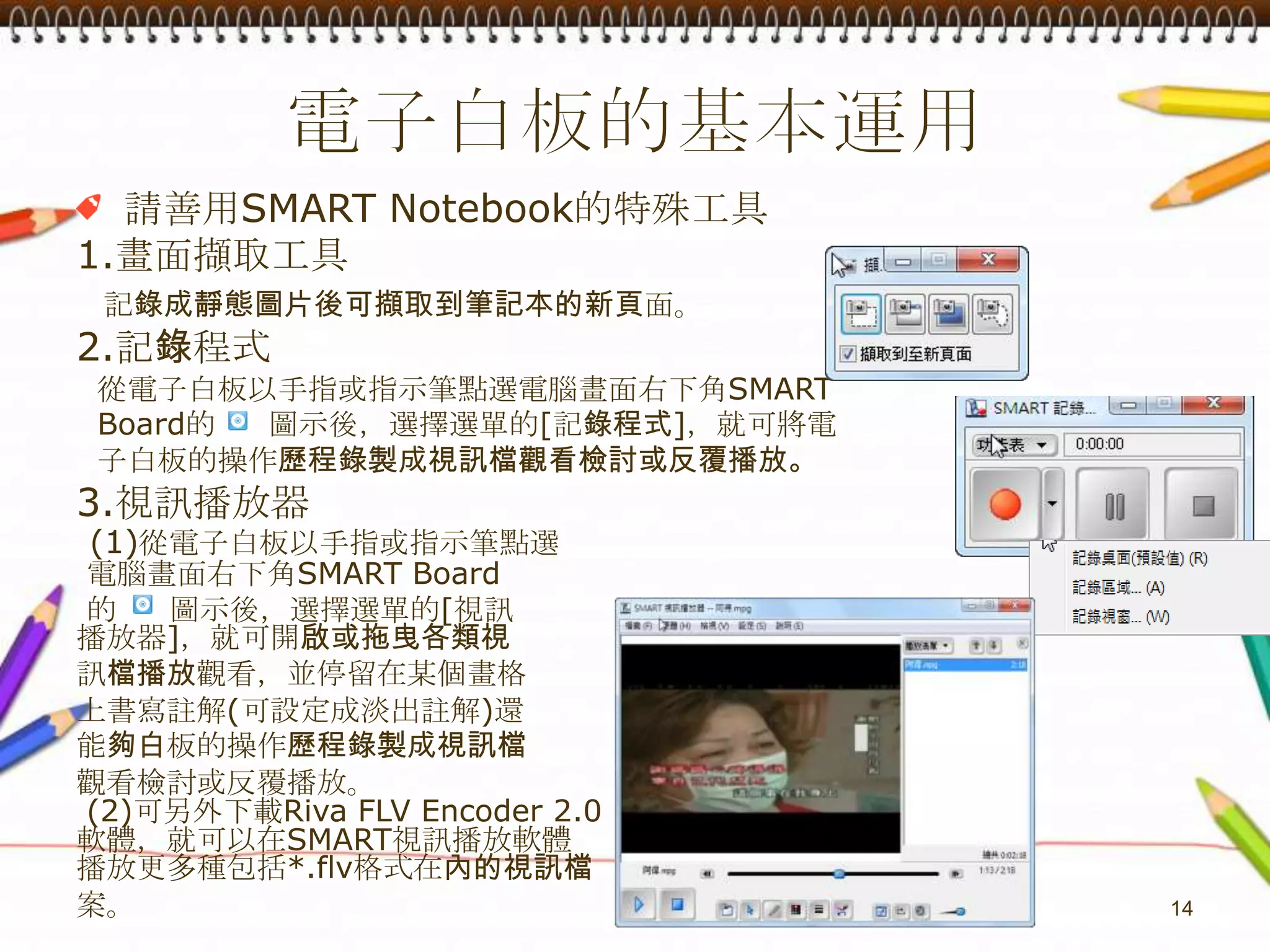 電子白板的基本運用請善用SMART Notebook的特殊工具1.畫面擷取工具記錄成靜態圖片後可擷取到筆記本的新頁面。2.記錄程式  從電子白板以手指或指示筆點選電腦畫面右下角SMARTBoard的     圖示後，選擇選單的[記錄程式]，就可將電 子白板的操作歷程錄製成視訊檔觀看檢討或反覆播放。3.視訊播放器(1)從電子白板以手指或指示筆點選 電腦畫面右下角SMARTBoard的     圖示後，選擇選單的[視訊播放器]，就可開啟或拖曳各類視訊檔播放觀看，並停留在某個畫格上書寫註解(可設定成淡出註解)還能夠白板的操作歷程錄製成視訊檔觀看檢討或反覆播放。 (2)可另外下載Riva FLV Encoder 2.0軟體，就可以在SMART視訊播放軟體播放更多種包括*.flv格式在內的視訊檔案。14