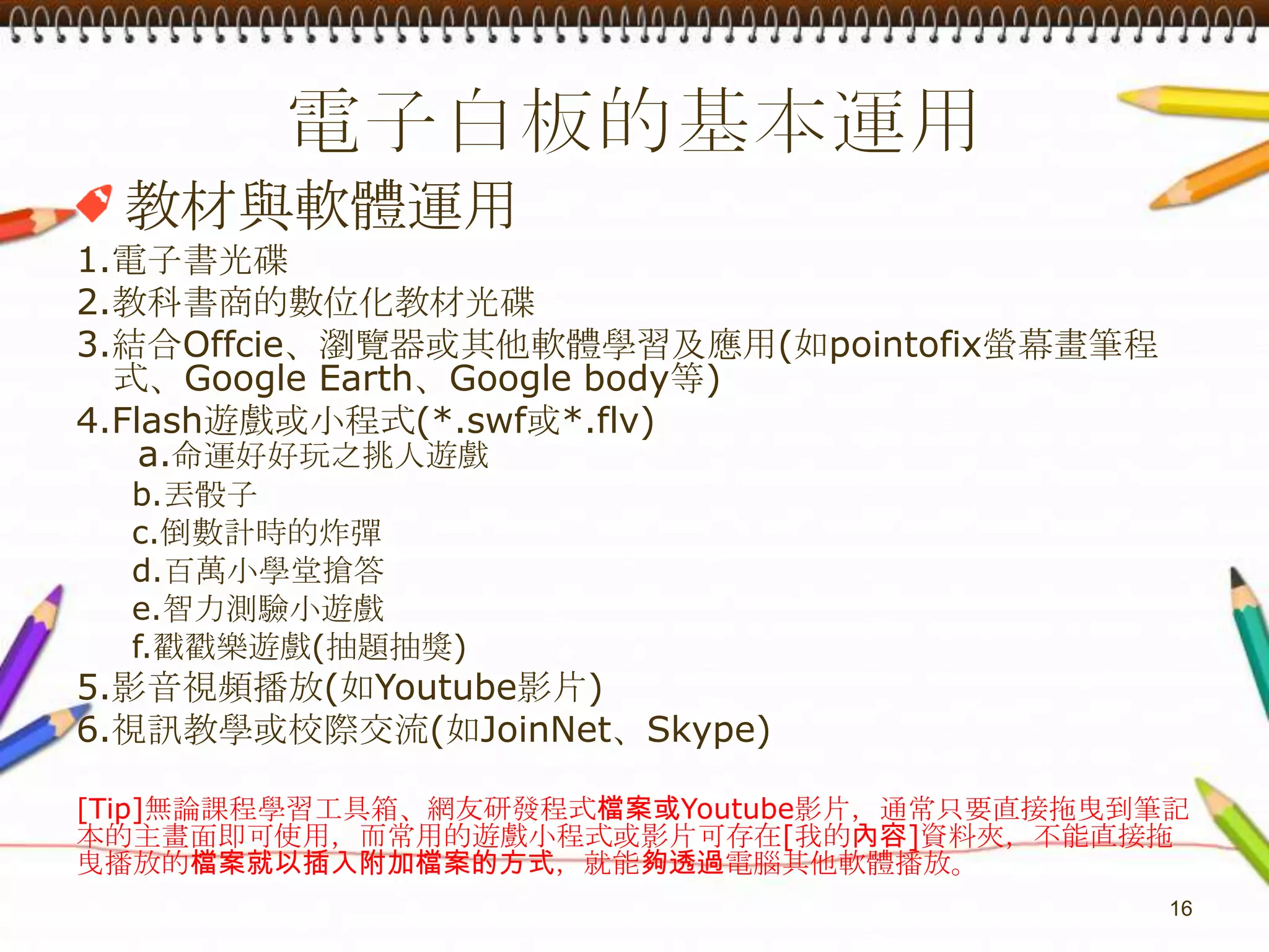 電子白板的基本運用教材與軟體運用1.電子書光碟2.教科書商的數位化教材光碟3.結合Offcie、瀏覽器或其他軟體學習及應用(如pointofix螢幕畫筆程式、Google Earth、Google body等)4.Flash遊戲或小程式(*.swf或*.flv)a.命運好好玩之挑人遊戲b.丟骰子c.倒數計時的炸彈d.百萬小學堂搶答e.智力測驗小遊戲f.戳戳樂遊戲(抽題抽獎)5.影音視頻播放(如Youtube影片)6.視訊教學或校際交流(如JoinNet、Skype)[Tip]無論課程學習工具箱、網友研發程式檔案或Youtube影片，通常只要直接拖曳到筆記本的主畫面即可使用，而常用的遊戲小程式或影片可存在[我的內容]資料夾，不能直接拖曳播放的檔案就以插入附加檔案的方式，就能夠透過電腦其他軟體播放。16