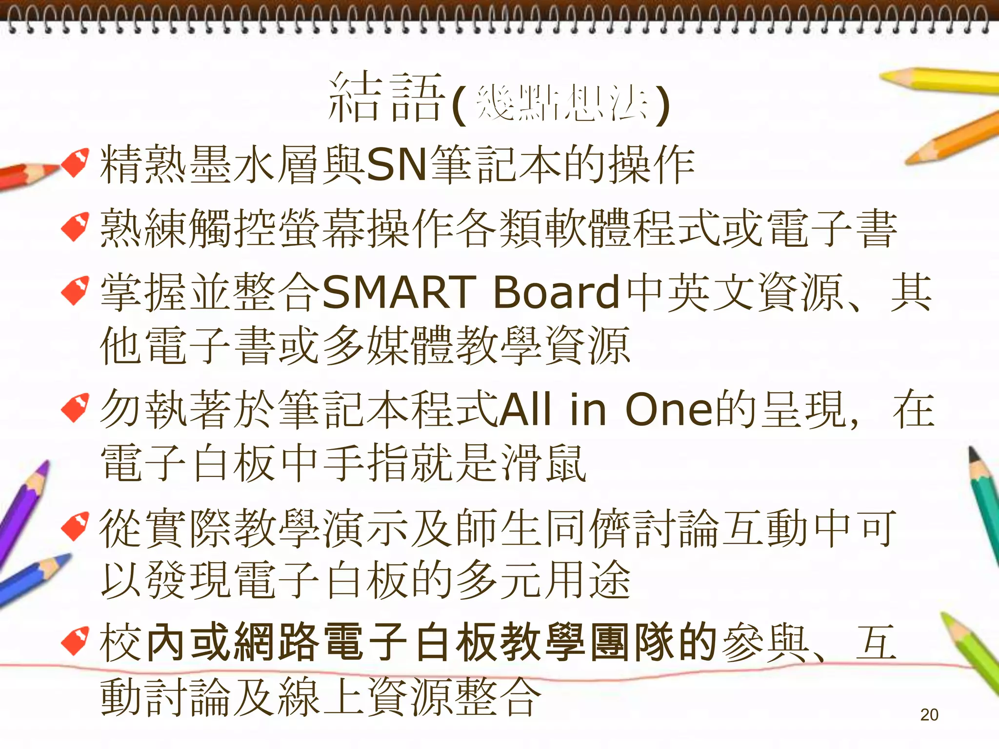 結語(幾點想法)精熟墨水層與SN筆記本的操作熟練觸控螢幕操作各類軟體程式或電子書掌握並整合SMART Board中英文資源、其他電子書或多媒體教學資源勿執著於筆記本程式All in One的呈現，在電子白板中手指就是滑鼠從實際教學演示及師生同儕討論互動中可以發現電子白板的多元用途校內或網路電子白板教學團隊的參與、互動討論及線上資源整合20