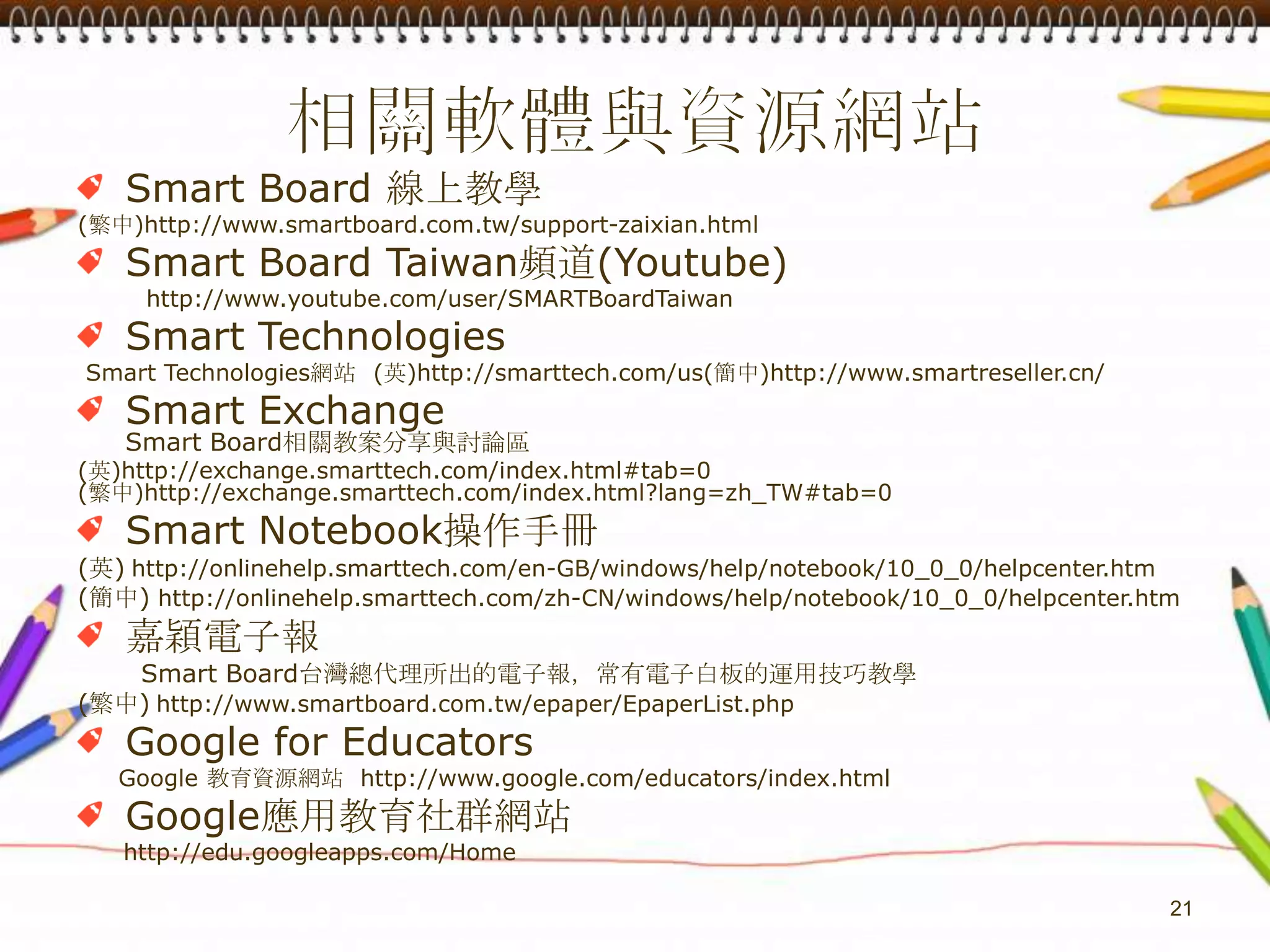 相關軟體與資源網站Smart Board 線上教學(繁中)http://www.smartboard.com.tw/support-zaixian.htmlSmart Board Taiwan頻道(Youtube)　　　http://www.youtube.com/user/SMARTBoardTaiwanSmart Technologies Smart Technologies網站  (英)http://smarttech.com/us(簡中)http://www.smartreseller.cn/Smart ExchangeSmart Board相關教案分享與討論區(英)http://exchange.smarttech.com/index.html#tab=0(繁中)http://exchange.smarttech.com/index.html?lang=zh_TW#tab=0Smart Notebook操作手冊(英)http://onlinehelp.smarttech.com/en-GB/windows/help/notebook/10_0_0/helpcenter.htm(簡中) http://onlinehelp.smarttech.com/zh-CN/windows/help/notebook/10_0_0/helpcenter.htm嘉穎電子報　　　Smart Board台灣總代理所出的電子報，常有電子白板的運用技巧教學(繁中)http://www.smartboard.com.tw/epaper/EpaperList.phpGoogle for EducatorsGoogle 教育資源網站  http://www.google.com/educators/index.htmlGoogle應用教育社群網站　　http://edu.googleapps.com/Home21