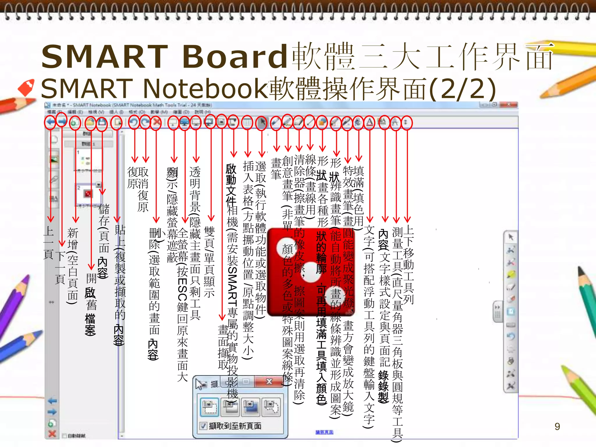 SMART Board軟體三大工作界面9SMARTNotebook軟體操作界面(2/2)清除器(擦畫筆的橡皮擦，擦圖案則用選取再清除)線條(畫線用)創意畫筆 (非單一顏色的多色或特殊圖案線條)形狀(畫各種形狀的輪廓，可再用填滿工具填入顏色)畫筆形狀辨識畫筆(能自動將所畫的線條辨識並形成圖案)插入表格(方點挪動位置 /原點調整大小)選取(執行軟體功能或選取物件)啟動文件相機(需安裝SMART專屬的實物投影機)特效畫筆(畫圓能變成聚光燈，畫方會變成放大鏡)填滿(填色用)復原透明背景(隱藏主畫面只剩工具列)取消復原顯示/隱藏螢幕遮蔽儲存(頁面內容)貼上(複製或擷取的內容)文字(可搭配浮動工具列的鍵盤輸入文字)上下移動工具列上一頁內容(文字樣式設定與頁面記錄錄製)雙頁/單頁顯示測量工具(直尺量角器三角板與圓規等工具)刪除(選取範圍的畫面內容)新增(空白頁面)全螢幕(按ESC鍵回原來畫面大小)下一頁開啟(舊檔案)畫面擷取