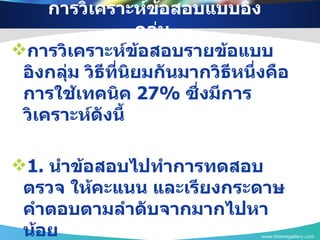 การวิเคราะห์ข้อสอบแบบอิงกลุ่ม  การวิเคราะห์ข้อสอบรายข้อแบบอิงกลุ่ม วิธีที่นิยมกันมากวิธีหนึ่งคือการใช้เทคนิค  27%   ซึ่งมีการวิเคราะห์ดังนี้ 1.  นำข้อสอบไปทำการทดสอบ ตรวจ ให้คะแนน และเรียงกระดาษคำตอบตามลำดับจากมากไปหาน้อย www.themegallery.com 