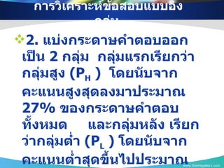 การวิเคราะห์ข้อสอบแบบอิงกลุ่ม  2.  แบ่งกระดาษคำตอบออกเป็น  2  กลุ่ม  กลุ่มแรกเรียกว่า กลุ่มสูง  (P H  )  โดยนับจากคะแนนสูงสุดลงมาประมาณ  27%   ของกระดาษคำตอบทั้งหมด  และกลุ่มหลัง เรียกว่ากลุ่มต่ำ  (P L  )  โดยนับจากคะแนนต่ำสุดขึ้นไปประมาณ  27%   ของกระดาษคำตอบทั้งหมด www.themegallery.com 