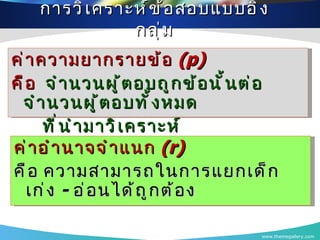 การวิเคราะห์ข้อสอบแบบอิงกลุ่ม www.themegallery.com ค่าความยากรายข้อ  (p)   คือ  จำนวนผู้ตอบถูกข้อนั้นต่อจำนวนผู้ตอบทั้งหมด ที่นำมาวิเคราะห์ ค่าอำนาจจำแนก  (r)   คือ ความสามารถในการแยกเด็กเก่ง  -  อ่อนได้ถูกต้อง 