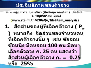 ประสิทธิภาพของตัวลวง  พ . ท . หญิง ปวรส  บุตะเขียว  ( สืบข้อมูล ออนไลน์ )  เมื่อวันที่  1   พฤศจิกายน  2553 ( www.rta.mi.th/630aQu/file/item_analysis) 1.  สัดส่วนของผู้ที่เลือกตัวลวง  (  P w   )  หมายถึง  สัดส่วนของจำนวนคนที่เลือกตัวลวงนั้น ๆ  เช่น ข้อสอบข้อหนึ่ง มีคนสอบ  100  คน มีคนเลือกตัวลวง ก . 25  คน แสดงว่า สัดส่วนผู้เลือกตัวลวง ก . =  0.25  หรือ  25 %   P w   จะมีค่า  0  ถึง  1 ตัวลวงที่ดีควรมีค่า  P w  ตั้งแต่  0.05  ขึ้นไป 