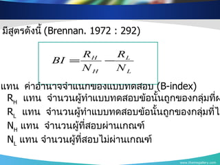 www.themegallery.com มีสูตรดังนี้  ( Brennan.  1972  :  292 )  เมื่อ  BI  แทน   ค่าอำนาจจำแนกของแบบทดสอบ   (B-index) R H   แทน   จำนวนผู้ทำแบบทดสอบข้อนั้นถูกของกลุ่มที่ผ่านเกณฑ์   R L   แทน   จำนวนผู้ทำแบบทดสอบข้อนั้นถูกของกลุ่มที่ไม่ผ่านเกณฑ์   N H   แทน   จำนวนผู้ที่สอบผ่านเกณฑ์   N L   แทน   จำนวนผู้ที่สอบไม่ผ่านเกณฑ์   