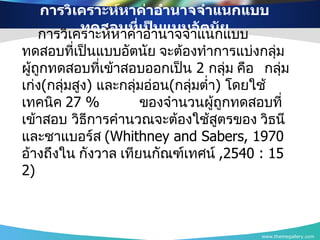 การวิเคราะห์หาค่าอำนาจจำแนกแบบทดสอบที่เป็นแบบอัตนัย www.themegallery.com การวิเคราะห์หาค่าอำนาจจำแนกแบบทดสอบที่เป็นแบบอัตนัย จะต้องทำการแบ่งกลุ่มผู้ถูกทดสอบที่เข้าสอบออกเป็น   2  กลุ่ม คือ  กลุ่มเก่ง ( กลุ่มสูง )  และกลุ่มอ่อน ( กลุ่มต่ำ )  โดยใช้เทคนิค  2 7 %  ของจำนวนผู้ถูกทดสอบที่เข้าสอบ   วิธีการคำนวณจะต้องใช้สูตรของ วิธนี และชาแบอร์ส  ( Whithney and Sabers,  1970   อ้างถึงใน กังวาล เทียนกัณฑ์เทศน์  ,2540  :  152 ) 