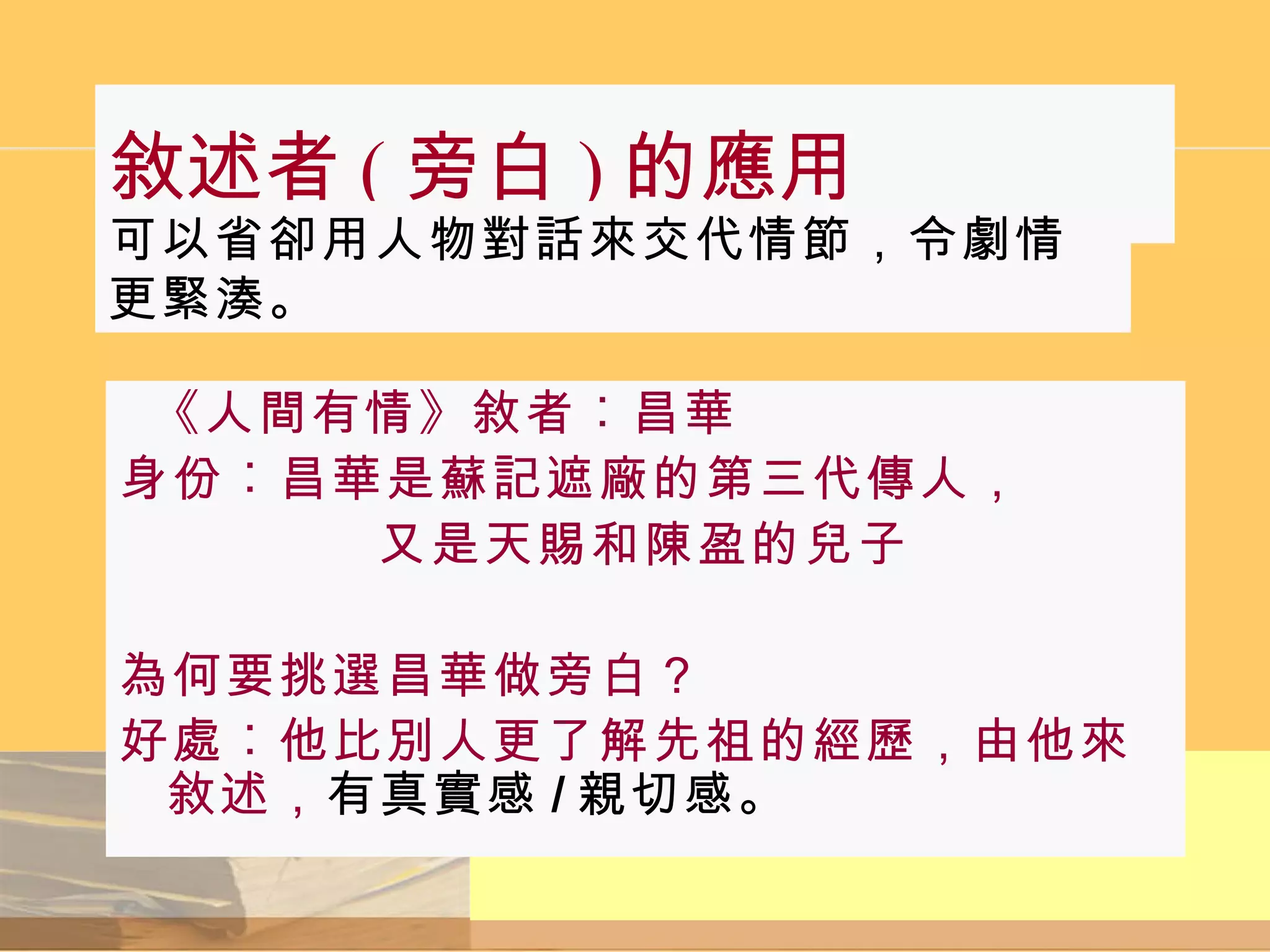 敘述者 ( 旁白 ) 的應用 《人間有情》敘者︰昌華 身份︰昌華是蘇記遮廠的第三代傳人， 又是天賜和陳盈的兒子 為何要挑選昌華做旁白？ 好處︰他比別人更了解先祖的經歷，由他來敘述， 有真實感 / 親切感。 可以省卻用人物對話來交代情節，令劇情更緊湊。 