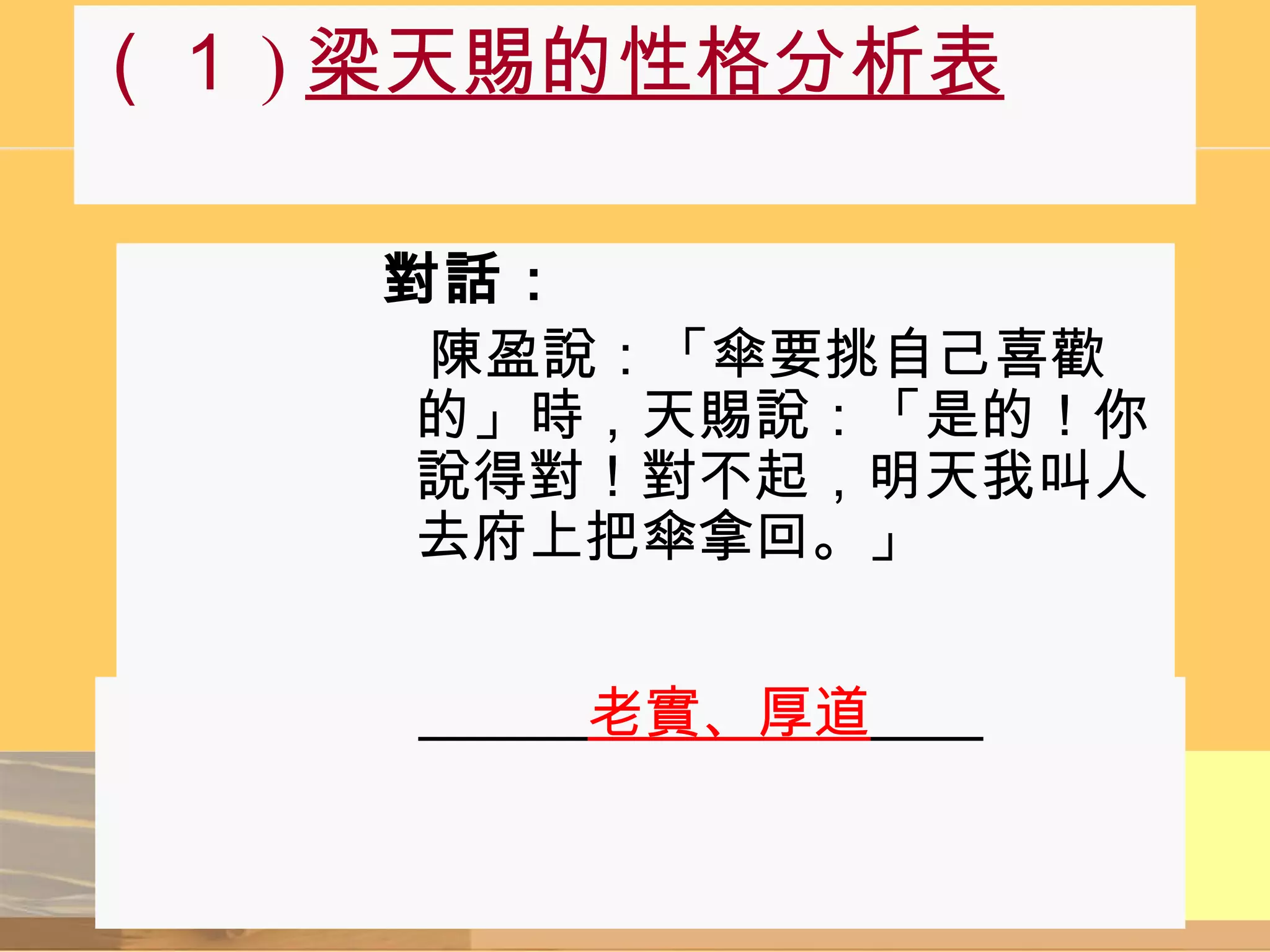 （１ ) 梁天賜的性格分析表 對話：   陳盈說：「傘要挑自己喜歡的」時，天賜說：「是的！你說得對！對不起，明天我叫人去府上把傘拿回。」 　   　 　　　 老實、厚道 　　   
