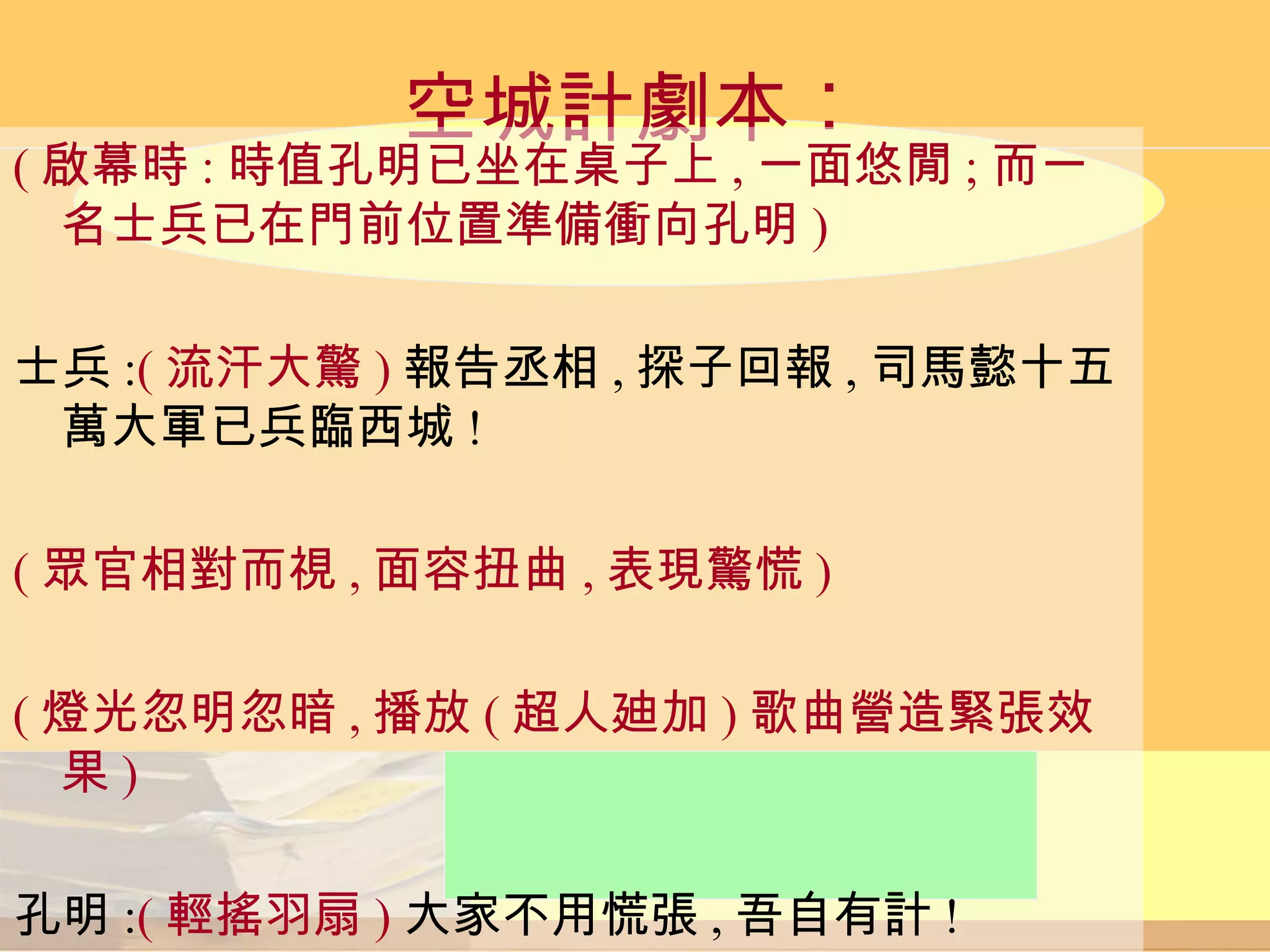 空城計劇本︰ ( 啟幕時 : 時值孔明已坐在桌子上 , 一面悠閒 ; 而一名士兵已在門前位置準備衝向孔明 ) 士兵 : ( 流汗大驚 ) 報告丞相 , 探子回報 , 司馬懿十五萬大軍已兵臨西城 ! ( 眾官相對而視 , 面容扭曲 , 表現驚慌 ) ( 燈光忽明忽暗 , 播放 ( 超人廸加 ) 歌曲營造緊張效果 ) 孔明 : ( 輕搖羽扇 ) 大家不用慌張 , 吾自有計 ! 