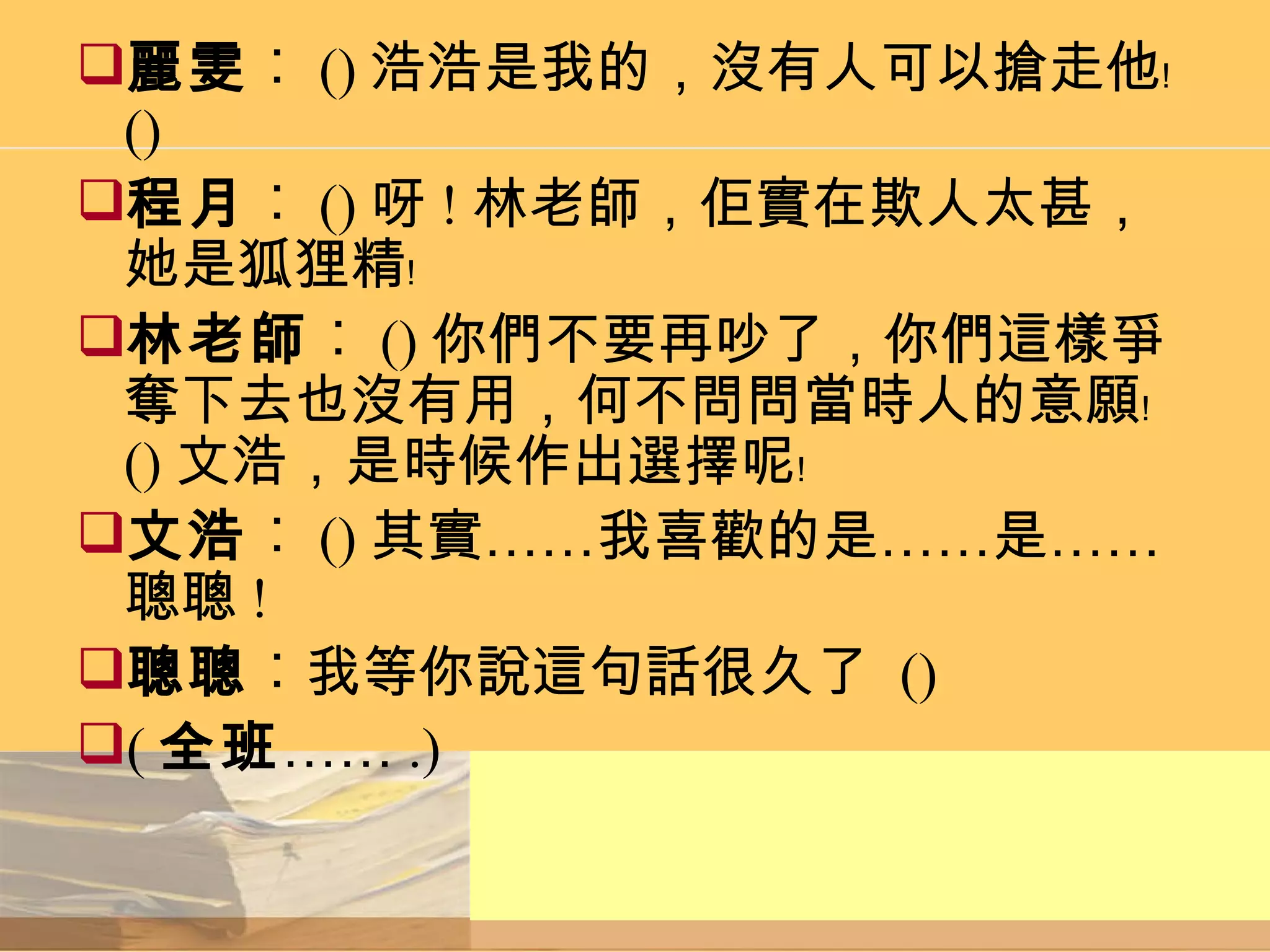 麗雯 ︰ () 浩浩是我的，沒有人可以搶走他﹗ () 程月 ︰ () 呀 ! 林老師，佢實在欺人太甚，她是狐狸精﹗ 林老師 ︰ () 你們不要再吵了，你們這樣爭奪下去也沒有用，何不問問當時人的意願﹗ () 文浩，是時候作出選擇呢﹗ 文浩 ︰ () 其實……我喜歡的是……是……聰聰 ! 聰聰 ︰我等你說這句話很久了  () ( 全班 …… .) 