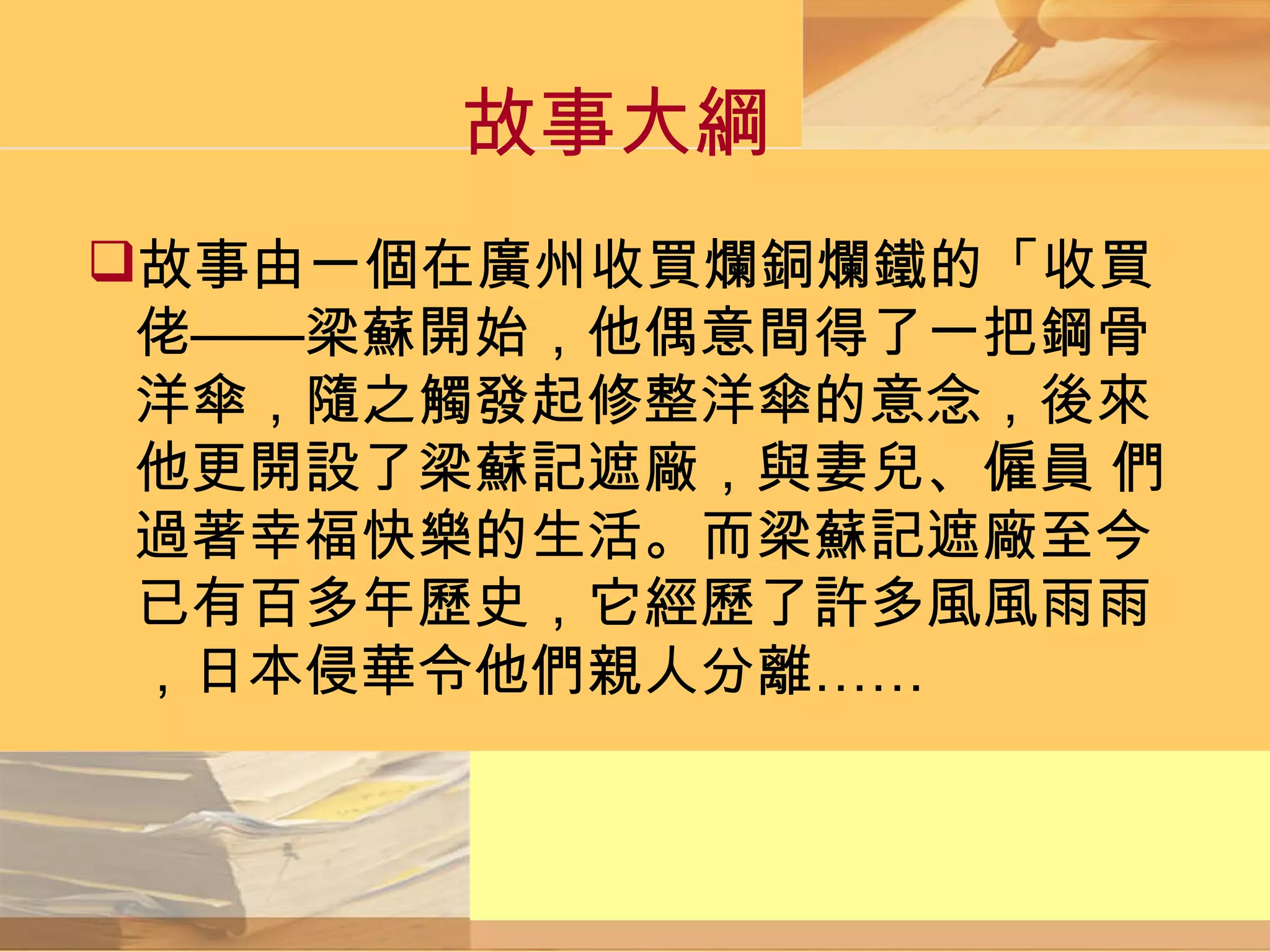 故事大綱 故事由一個在廣州收買爛銅爛鐵的「收買佬——梁蘇開始，他偶意間得了一把鋼骨洋傘，隨之觸發起修整洋傘的意念，後來他更開設了梁蘇記遮廠，與妻兒、僱員 們過著幸福快樂的生活。而梁蘇記遮廠至今已有百多年歷史，它經歷了許多風風雨雨，日本侵華令他們親人分離……  