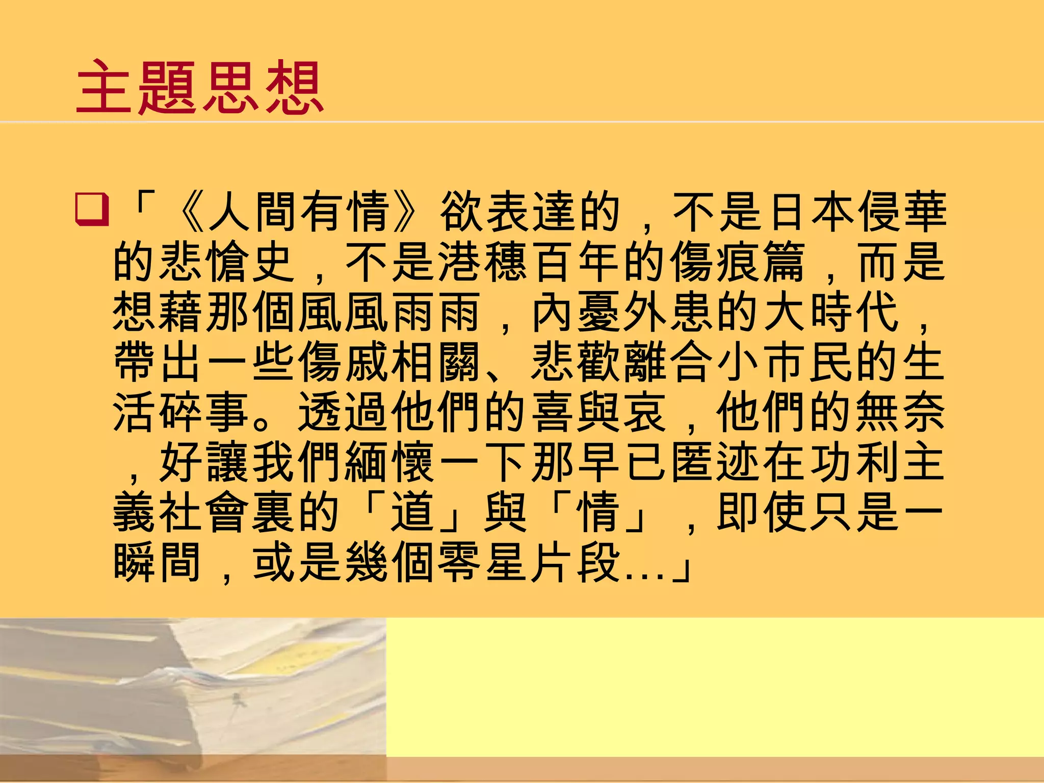 主題思想 「《人間有情》欲表達的，不是日本侵華的悲愴史，不是港穗百年的傷痕篇，而是想藉那個風風雨雨，內憂外患的大時代，帶出一些傷戚相關、悲歡離合小市民的生活碎事。透過他們的喜與哀，他們的無奈，好讓我們緬懷一下那早已匿迹在功利主義社會裏的「道」與「情」，即使只是一瞬間，或是幾個零星片段…」 