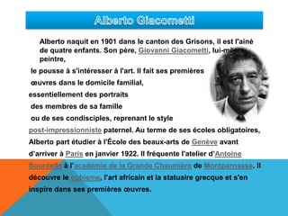 Alberto GiacomettiAlberto naquit en 1901 dans le canton des Grisons, il est l'ainé dequatre enfants. Son père, Giovanni Giacometti, lui-même peintre,le pousse à s'intéresser à l'art. Il fait ses premières œuvres dans le domicile familial, essentiellement des portraits des membres de sa famille ou de ses condisciples, reprenant le style post-impressionniste paternel. Au terme de ses écoles obligatoires, Alberto part étudier à l'École des beaux-arts de Genève avant d’arriver à Paris en janvier 1922. Il fréquente l'atelier d’Antoine Bourdelle à l’académie de la Grande Chaumière de Montparnasse. Il découvre le cubisme, l’art africain et la statuaire grecque et s'en inspire dans ses premières œuvres. 