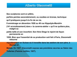 Alberto GiacomettiSes sculptures sont en plâtre, parfois peintes secondairement, ou coulées en bronze, technique qu'il pratiquera jusqu'à la fin de sa vie.Il emménage en décembre 1926 au 46 rue Hippolyte-Mandrin (14e arrondissement) dans « la caverne-atelier » qu'il ne quittera plus, malgré sa petite taille et son inconfort. Son frère Diego le rejoint de façon permanente en 1930. Bien que l'essentiel de sa production soit fait à Paris, Giacometti retourne régulièrement en Suisse où il travaille dans les ateliers de son père, à Stampa et Meloja. En 1927, Giacometti expose ses premières œuvres au Salon des Tuileries (Femme cuillère, 1927).