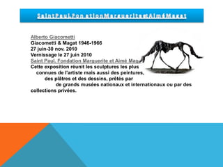 S a i n t P a u l. F o n  a t i o n M a r g u e r i t e et A i m é M a g a tAlberto GiacomettiGiacometti & Magat 1946-196627 juin-30 nov. 2010Vernissage le 27 juin 2010Saint Paul. Fondation Marguerite et Aimé MagatCette exposition réunit les sculptures les plus connues de l'artiste mais aussi des peintures, des plâtres et des dessins, prêtés par de grands musées nationaux et internationaux ou par des collections privées.