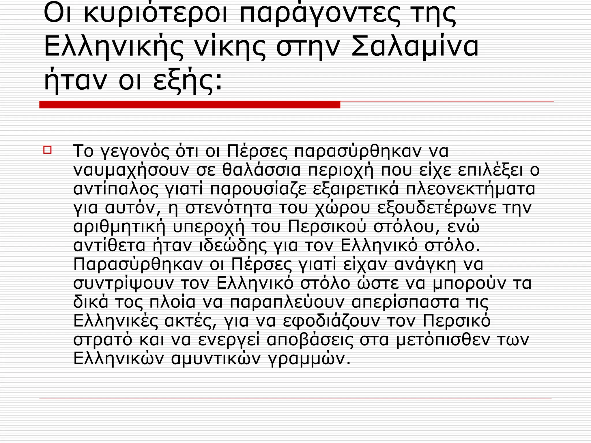 Οι κυριότεροι παράγοντες της Ελληνικής νίκης στην Σαλαμίνα ήταν οι εξής: Το γεγονός ότι οι Πέρσες παρασύρθηκαν να ναυμαχήσουν σε θαλάσσια περιοχή που είχε επιλέξει ο αντίπαλος γιατί παρουσίαζε εξαιρετικά πλεονεκτήματα για αυτόν, η στενότητα του χώρου εξουδετέρωνε την αριθμητική υπεροχή του Περσικού στόλου, ενώ αντίθετα ήταν ιδεώδης για τον Ελληνικό στόλο. Παρασύρθηκαν οι Πέρσες γιατί είχαν ανάγκη να συντρίψουν τον Ελληνικό στόλο ώστε να μπορούν τα δικά τος πλοία να παραπλεύουν απερίσπαστα τις Ελληνικές ακτές, για να εφοδιάζουν τον Περσικό στρατό και να ενεργεί αποβάσεις στα μετόπισθεν των Ελληνικών αμυντικών γραμμών. 