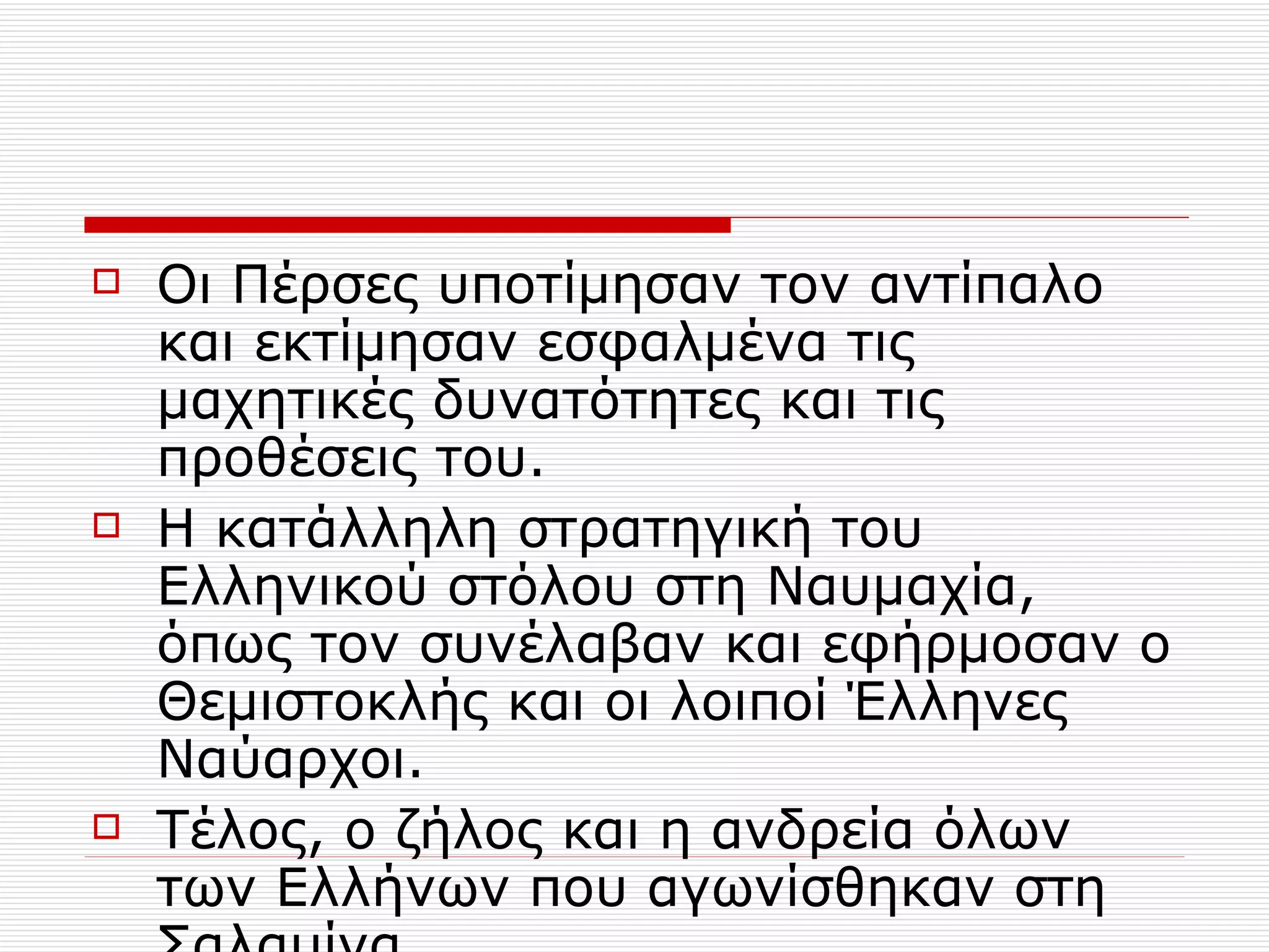 Οι Πέρσες υποτίμησαν τον αντίπαλο και εκτίμησαν εσφαλμένα τις μαχητικές δυνατότητες και τις προθέσεις του. Η κατάλληλη στρατηγική του Ελληνικού στόλου στη Ναυμαχία, όπως τον συνέλαβαν και εφήρμοσαν ο Θεμιστοκλής και οι λοιποί Έλληνες Ναύαρχοι. Τέλος, ο ζήλος και η ανδρεία όλων των Ελλήνων που αγωνίσθηκαν στη Σαλαμίνα 