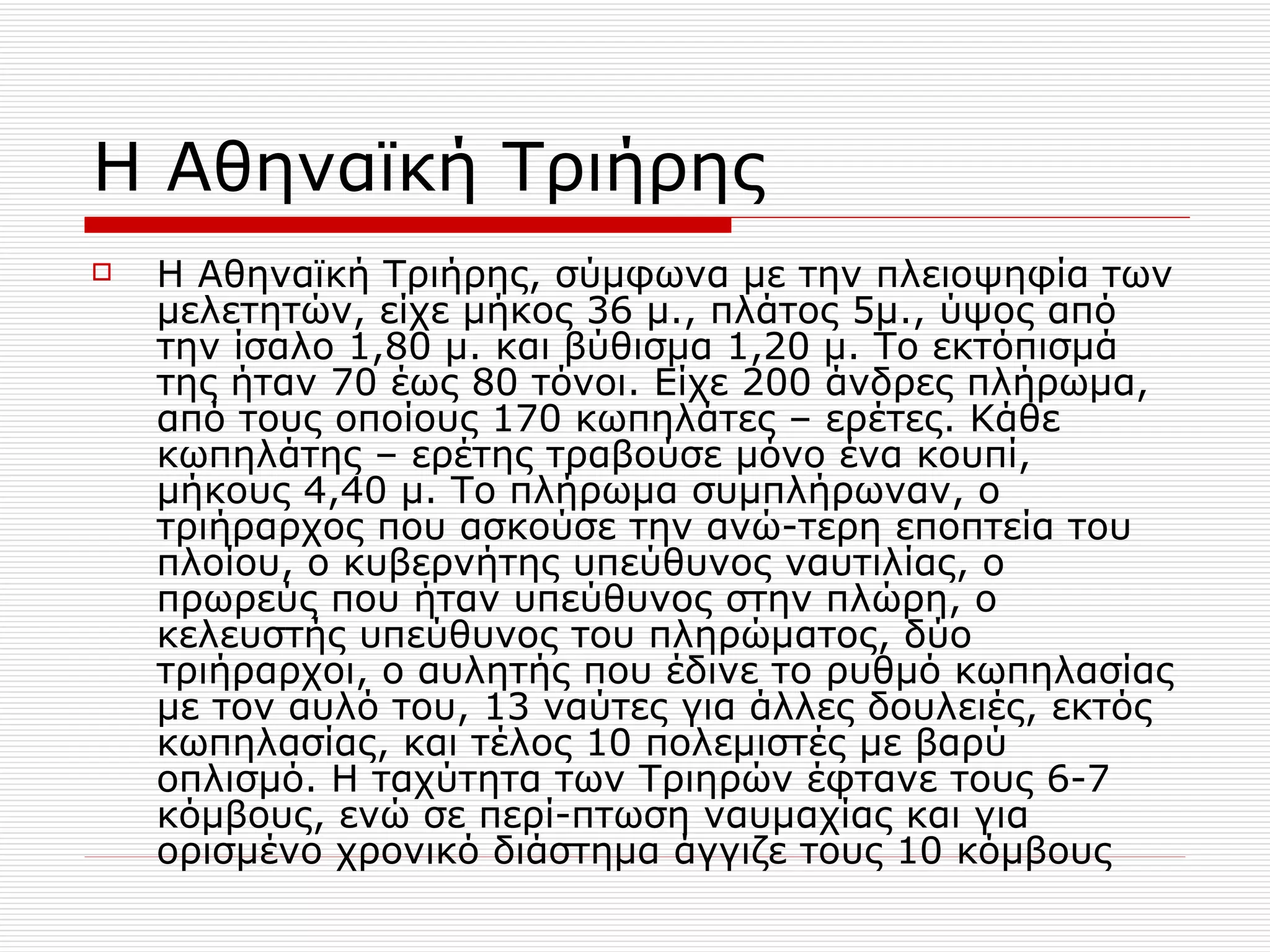 Η Αθηναϊκή Τριήρης Η Αθηναϊκή Τριήρης, σύμφωνα με την πλειοψηφία των μελετητών, είχε μήκος 36 μ., πλάτος 5μ., ύψος από την ίσαλο 1,80 μ. και βύθισμα 1,20 μ. Το εκτόπισμά της ήταν 70 έως 80 τόνοι. Είχε 200 άνδρες πλήρωμα, από τους οποίους 170 κωπηλάτες – ερέτες. Κάθε κωπηλάτης – ερέτης τραβούσε μόνο ένα κουπί, μήκους 4,40 μ. Το πλήρωμα συμπλήρωναν, ο τριήραρχος που ασκούσε την ανώ-τερη εποπτεία του πλοίου, ο κυβερνήτης υπεύθυνος ναυτιλίας, ο πρωρεύς που ήταν υπεύθυνος στην πλώρη, ο κελευστής υπεύθυνος του πληρώματος, δύο τριήραρχοι, ο αυλητής που έδινε το ρυθμό κωπηλασίας με τον αυλό του, 13 ναύτες για άλλες δουλειές, εκτός κωπηλασίας, και τέλος 10 πολεμιστές με βαρύ οπλισμό. Η ταχύτητα των Τριηρών έφτανε τους 6-7 κόμβους, ενώ σε περί-πτωση ναυμαχίας και για ορισμένο χρονικό διάστημα άγγιζε τους 10 κόμβους  