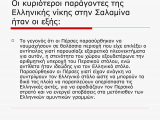 Οι κυριότεροι παράγοντες της Ελληνικής νίκης στην Σαλαμίνα ήταν οι εξής: Το γεγονός ότι οι Πέρσες παρασύρθηκαν να ναυμαχήσουν σε θαλάσσια περιοχή που είχε επιλέξει ο αντίπαλος γιατί παρουσίαζε εξαιρετικά πλεονεκτήματα για αυτόν, η στενότητα του χώρου εξουδετέρωνε την αριθμητική υπεροχή του Περσικού στόλου, ενώ αντίθετα ήταν ιδεώδης για τον Ελληνικό στόλο. Παρασύρθηκαν οι Πέρσες γιατί είχαν ανάγκη να συντρίψουν τον Ελληνικό στόλο ώστε να μπορούν τα δικά τος πλοία να παραπλεύουν απερίσπαστα τις Ελληνικές ακτές, για να εφοδιάζουν τον Περσικό στρατό και να ενεργεί αποβάσεις στα μετόπισθεν των Ελληνικών αμυντικών γραμμών. 
