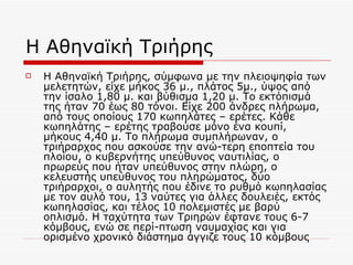 Η Αθηναϊκή Τριήρης Η Αθηναϊκή Τριήρης, σύμφωνα με την πλειοψηφία των μελετητών, είχε μήκος 36 μ., πλάτος 5μ., ύψος από την ίσαλο 1,80 μ. και βύθισμα 1,20 μ. Το εκτόπισμά της ήταν 70 έως 80 τόνοι. Είχε 200 άνδρες πλήρωμα, από τους οποίους 170 κωπηλάτες – ερέτες. Κάθε κωπηλάτης – ερέτης τραβούσε μόνο ένα κουπί, μήκους 4,40 μ. Το πλήρωμα συμπλήρωναν, ο τριήραρχος που ασκούσε την ανώ-τερη εποπτεία του πλοίου, ο κυβερνήτης υπεύθυνος ναυτιλίας, ο πρωρεύς που ήταν υπεύθυνος στην πλώρη, ο κελευστής υπεύθυνος του πληρώματος, δύο τριήραρχοι, ο αυλητής που έδινε το ρυθμό κωπηλασίας με τον αυλό του, 13 ναύτες για άλλες δουλειές, εκτός κωπηλασίας, και τέλος 10 πολεμιστές με βαρύ οπλισμό. Η ταχύτητα των Τριηρών έφτανε τους 6-7 κόμβους, ενώ σε περί-πτωση ναυμαχίας και για ορισμένο χρονικό διάστημα άγγιζε τους 10 κόμβους  