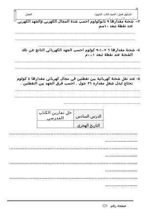 ‫الفصل‬                                                              ‫كشكول فصل ) الصف الثالث الثانوي(‬
                                                                                      ‫الدراسي الول ) الفصل الخامس (‬
     ‫٣ – شحنة مقدارها ٩ نانوكولوم احسب شدة المجال الكهربي والجهد الكهربي‬
                                                ‫عند نقطة تبعد ٠١ سم‬
   ‫.....................................................................................................................‬
   ‫.....................................................................................................................‬
                  ‫........................................................................‬
          ‫٤ - شحنة مقدارها ٦ × ٠١ - ٩ كولوم احسب الجهد الكهربائي الناتج عن تلك‬
                                                                ‫الشحنة عند نقطة تبعد ١٠.٠ م‬
   ‫..........................................................................................................................‬
   ‫..........................................................................................................................‬
                                ‫..........................................................................‬
     ‫٥ - عند نقل شحنة كهربائية بين نقطتين في مجال كهربائي مقدارها ٤ كولوم‬
       ‫نحتاج لبذل شغل مقداره ٦٣ جول . احسب فرق الجهد بين النقطتين .‬
   ‫..........................................................................................................................‬
   ‫..........................................................................................................................‬
                                                   ‫..........................................................................‬

                          ‫حل تمارين الكتاب‬
                              ‫المدرسي‬      ‫الدرس السادس‬

                                                               ‫التاريخ الهجري‬
‫.....................................................................................‬
                                                                                           ‫......................‬
‫.....................................................................................‬
                                                                                           ‫......................‬
‫.....................................................................................‬
                                                                                           ‫......................‬
‫.....................................................................................‬
                                                                                           ‫......................‬



                                                                                        ‫صفحة رقم 121‬
 