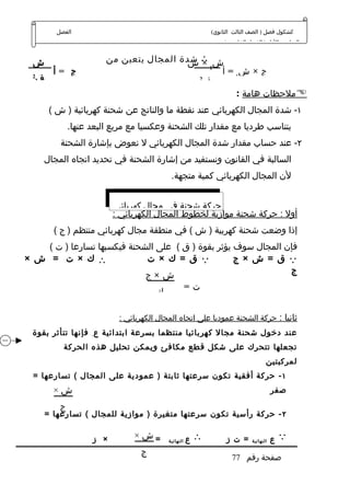 ‫الفصل‬                                               ‫كشكول فصل ) الصف الثالث الثانوي(‬
                                                                  ‫الدراسي الول ) الفصل الخامس (‬


  ‫ش‬                     ‫ش ∴ شدة المجال يتعين من‬
                                         ‫1× ش‬
        ‫ج =أ‬                                   ‫ج × ش1 = أ‬
 ‫2‬
  ‫ف‬                                         ‫2‬
                                             ‫ف‬
                                                   ‫‪‬ملحظات هامة :‬
       ‫١- شدة المجال الكهربائي عند نقطة ما والناتج عن شحنة كهربائية ) ش (‬
              ‫يتناسب طرديا مع مقدار تلك الشحنة وعكسيا مع مربع البعد عنها.‬
          ‫٢- عند حساب مقدار شدة المجال الكهربائي ل نعوض بإشارة الشحنة‬
      ‫السالبة في القانون ونستفيد من إشارة الشحنة في تحديد اتجاه المجال‬
                                           ‫لن المجال الكهربائي كمية متجهة.‬


                          ‫حركة شحنة في مجال كهربائي‬
                          ‫أول : حركة شحنة موازية لخطوط المجال الكهربائي :‬
        ‫إذا وضعت شحنة كهربية ) ش ( في منطقة مجال كهربائي منتظم ) ج (‬
    ‫فإن المجال سوف يؤثر بقوة ) ق ( على الشحنة فيكسبها تسارعا ) ت (‬
‫∴ك × ت = ش ×‬                 ‫‪‬ق = ك × ت‬             ‫‪‬ق = ش × ج‬
                                                                ‫ج‬
                             ‫ش×ج‬
                                      ‫ت=‬
                                ‫ك‬

                           ‫ثانيا : حركة الشحنة عموديا على اتجاه المجال الكهربائي :‬
 ‫عند دخول شحنة مجال كهربائيا منتظما بسرعة ابتدائية ع . فإنها تتأثر بقوة‬
           ‫تجعلها تتحرك على شكل قطع مكافئ ويمكن تحليل هذه الحركة‬
                                                                                   ‫لمركبتين‬
  ‫١ - حركة أفقية تكون سرعتها ثابتة ) عمودية على المجال ( تسارعها =‬
        ‫ش×‬                                                                             ‫صفر‬

          ‫ج‬
      ‫٢ - حركة رأسية تكون سرعتها متغيرة ) موازية للمجال ( تسارعها =‬
         ‫ك‬
                    ‫× ز‬        ‫=ش×‬        ‫النهائية‬   ‫ع‬   ‫∴‬         ‫= ت ز‬    ‫النهائية‬   ‫ع‬   ‫‪‬‬
                                 ‫ج‬
                                                                     ‫صفحة رقم 77‬
                                 ‫ك‬
 