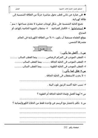 ‫الفصل‬                                                     ‫كشكول فصل ) الصف الثالث الثانوي(‬
                                                                       ‫الدراسي الول ) الفصل السابع (‬
    ‫‪ ‬هي عبارة عن ثنائي قطب تحول مباشرة جزءا من الطاقة الشمسية إلى‬
                                                                                  ‫طاقة كهربائية.‬
‫٢‬
‫تصنع الخلية الشمسية على شكل لويحات صغيرة ل تتعدى مساحتها ١ سم .‬
    ‫٢- محطات التقوية الخاصة بالهاتف أو‬                ‫‪ ‬استخداماتها ١- القمار الصناعية.‬
                                                                                           ‫المذياع.‬
         ‫يتوقع العلماء مستقبل أن يكون ٠٣ % من الطاقة الكهربائية في العالم‬
                                                                             ‫مصدرها الشمس.‬

                                       ‫الوا‬
                                                                   ‫أكمل ما يأتي :‬              ‫س١‬
‫١- القطب الموجب فى المركم الرصاصي .......... بينما القطب السالب ..........‬
      ‫٢- القطب الموجب فى الخلية الجافة .......... بينما القطب السالب ..........‬
      ‫٣- القطب الموجب فى الخلية القلوية .......... بينما القطب السالب ..........‬
                                                                     ‫س ٢ علل لما يأتي :‬
                                              ‫١- ل يحدث الستقطاب فى الخلية الجافة .‬
           ‫...........................................................................................‬
                                                 ‫٣- تسبب خلية أكسيد الزئبق تلوث البيئة .‬
           ‫...........................................................................................‬
                                   ‫س ٣ أيهما أفضل ولماذا الخلية الجافة أم القلوية ؟‬
           ‫...........................................................................................‬
    ‫س ٤ تكلم باختصار مع الرسم عن واحدة فقط من الخليا الكهروكيميائية ؟‬
           ‫...........................................................................................‬
           ‫...........................................................................................‬
           ‫...........................................................................................‬
           ‫...........................................................................................‬

                                                                       ‫صفحة رقم 232‬
 