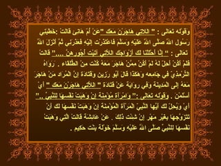 وَقَوْله تَعَالَى  :  "  ال لا تِي هَاجَرْنَ مَعَك  " عَنْ أُمّ هَانِئ قَالَتْ  : خَطَبَنِي  رَسُول اللَّه صَلَّى اللَّه عَلَيْهِ وَسَلَّمَ فَاعْتَذَرْت إِلَيْهِ فَعَذَرَنِي ثُمَّ أَنْزَلَ اللَّه تَعَالَى  :  ”   إِنَّا أَحْلَلْنَا لَك أَزْوَاجَك اللَّاتِي آتَيْت أُجُورهنَّ  ....“   قَالَتْ  فَلَمْ أَكُنْ أَحِلّ لَهُ لَمْ أَكُنْ مِمَّنْ هَاجَرَ مَعَهُ كُنْت مِنْ الطُّلَقَاء  .   َرَوَاهُ  التِّرْمِذِيّ فِي جَامِعه وَهَكَذَا قَالَ أَبُو رَزِين وَقَتَادَة إنَّ الْمُرَاد مَنْ هَاجَرَ  مَعَهُ إِلَى الْمَدِينَة وَفِي رِوَايَة عَنْ قَتَادَة  "  اللَّاتِي هَاجَرْنَ مَعَك  "   أَيْ  أَسْلَمْنَ  .  وَقَوْله تَعَالَى   :“   وَامْرَأَة مُؤْمِنَة إِنْ وَهَبَتْ نَفْسهَا لِلنَّبِيِّ  ..“ أَيْ وَيُحِلّ لَك أَيّهَا النَّبِيّ الْمَرْأَة الْمُؤْمِنَة إِنْ وَهَبَتْ نَفْسهَا لَك أَنْ  تَتَزَوَّجهَا بِغَيْرِ مَهْر إِنْ شِئْت ذَلِكَ   .  عَنْ عَائِشَة قَالَتْ الَّتِي وَهَبَتْ  نَفْسهَا لِلنَّبِيِّ صَلَّى اللَّه عَلَيْهِ وَسَلَّمَ خَوْلَة بِنْت حَكِيم  . 