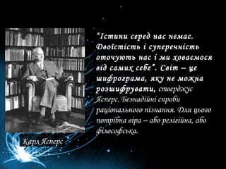 “ Істини серед нас немає. Двоїстість і суперечність оточують нас і ми ховаємося від самих себе”. Світ – це шифрограма, яку не можна розшифрувати,  стверджує Ясперс. Безнадійні спроби раціонального пізнання. Для цього потрібна віра – або релігійна, або філософська.  Карл Ясперс 