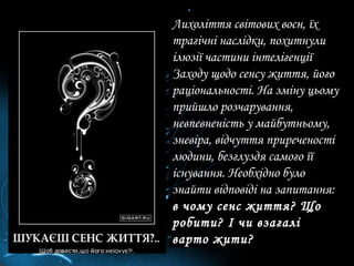 Лихоліття світових воєн, їх трагічні наслідки, похитнули ілюзії частини інтелігенції Заходу щодо сенсу життя, його раціональності. На зміну цьому прийшло розчарування, невпевненість у майбутньому, зневіра, відчуття приреченості людини, безглуздя самого її існування. Необхідно було знайти відповіді на запитання:  в чому сенс життя? Що робити? І чи взагалі варто жити?  