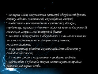 на перше місце висуваються категорії абсурдності буття, страху, відчаю, самотності, страждання, смерті; особистість має протидіяти суспільству, державі, середовищу, ворожому «іншому», адже всі вони нав'язують їй свою волю, мораль, свої інтереси й ідеали; поняття відчуженості й абсурдності є взаємопов'язаними та взаємозумовленими в літературних творах екзистенціалістів; вищу життєву цінність екзистенціалісти вбачають у свободі особистості; існування людини тлумачиться як драма свободи; найчастіше в художніх творах застосовується прийом розповіді від першої особи. 