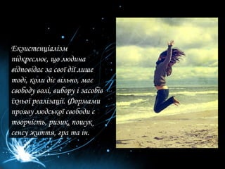 Екзистенціалізм підкреслює, що людина відповідає за свої дії лише тоді, коли діє вільно, має свободу волі, вибору і засобів їхньої реалізації. Формами прояву людської свободи є творчість, ризик, пошук сенсу життя, гра та ін.  