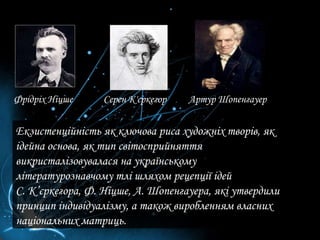 Екзистенційність як ключова риса художніх творів, як ідейна основа, як тип світосприйняття викристалізовувалася на українському літературознавчому тлі шляхом рецепції ідей  С. К’єркегора, Ф. Ніцше, А. Шопенгауера, які утвердили принцип індивідуалізму, а також виробленням власних національних матриць.  Фрідріх Ніцше Серен К'єркегор Артур Шопенгауер 