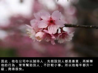 因此，他在公司中以誠待人，先假設別人都是善意，再解釋他的行為，常常幫助別人，不計較小事。所以他每年都升一級，爬得很快。 