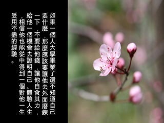 如果一個人大學畢業了還不知道自己要什麼，那麼應該要讓他去外面磨鍊一下，不要給他錢，讓他自食其力，給他一個機會去證明自己、體驗人生，相信他也能從中得到一個對他一生受用不盡的經驗。 