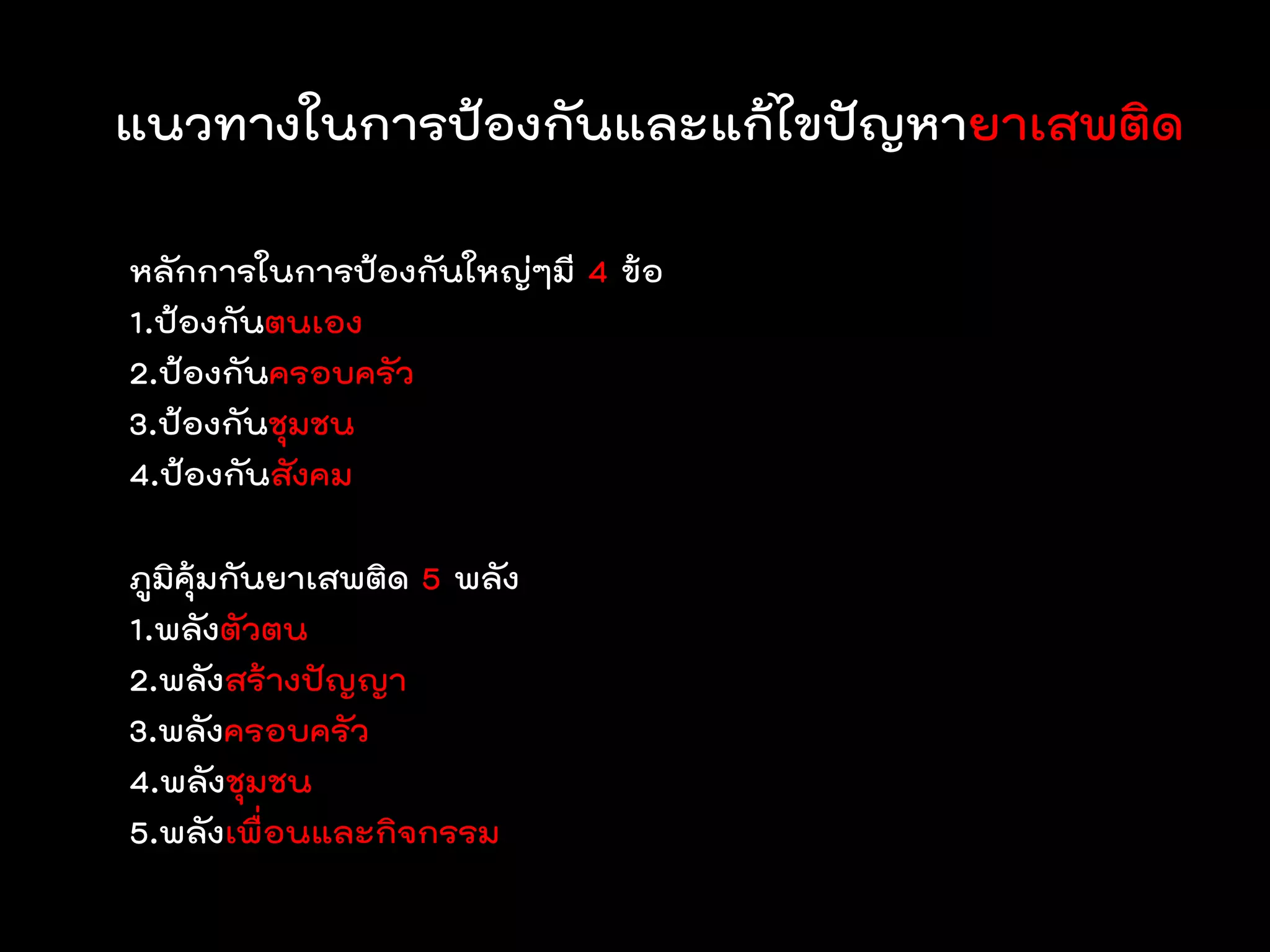 แนวทางในการป้องกันและแก้ไขปัญหายาเสพติด

หลักการในการป้องกันใหญ่ๆมี 4 ข้อ
1.ป้องกันตนเอง
2.ป้องกันครอบครัว
3.ป้องกันชุมชน
4.ป้องกันสังคม

ภูมิคุ้มกันยาเสพติด 5 พลัง
1.พลังตัวตน
2.พลังสร้างปัญญา
3.พลังครอบครัว
4.พลังชุมชน
5.พลังเพื่อนและกิจกรรม
 