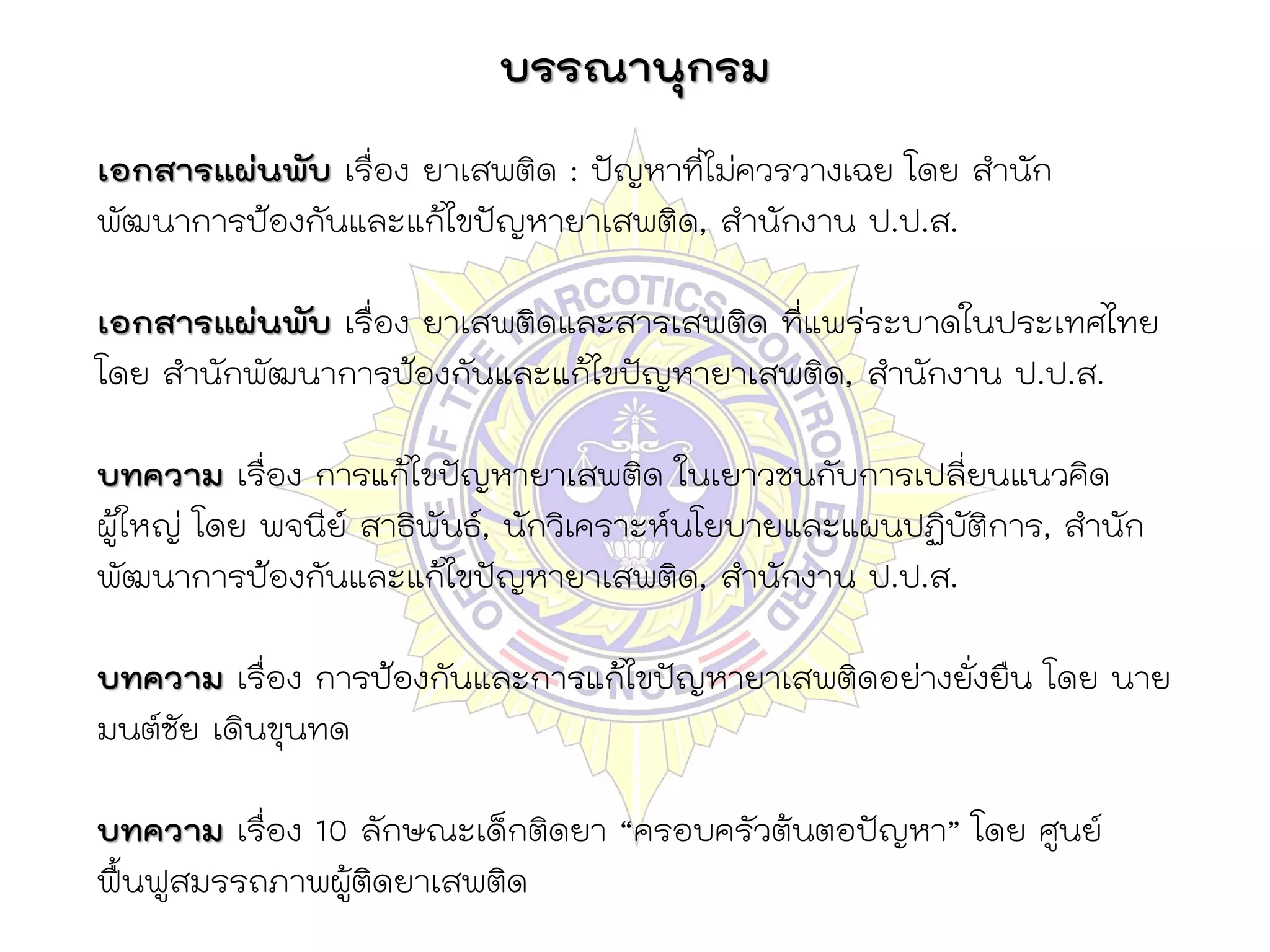 บรรณานุกรม
เอกสารแผ่นพับ เรื่อง ยาเสพติด : ปัญหาที่ไม่ควรวางเฉย โดย สานัก
พัฒนาการป้องกันและแก้ไขปัญหายาเสพติด, สานักงาน ป.ป.ส.

เอกสารแผ่นพับ เรื่อง ยาเสพติดและสารเสพติด ที่แพร่ระบาดในประเทศไทย
โดย สานักพัฒนาการป้องกันและแก้ไขปัญหายาเสพติด, สานักงาน ป.ป.ส.

บทความ เรื่อง การแก้ไขปัญหายาเสพติด ในเยาวชนกับการเปลี่ยนแนวคิด
ผู้ใหญ่ โดย พจนีย์ สาธิพันธ์, นักวิเคราะห์นโยบายและแผนปฏิบัติการ, สานัก
พัฒนาการป้องกันและแก้ไขปัญหายาเสพติด, สานักงาน ป.ป.ส.

บทความ เรื่อง การป้องกันและการแก้ไขปัญหายาเสพติดอย่างยั่งยืน โดย นาย
มนต์ชัย เดินขุนทด

บทความ เรื่อง 10 ลักษณะเด็กติดยา “ครอบครัวต้นตอปัญหา” โดย ศูนย์
ฟื้นฟูสมรรถภาพผู้ติดยาเสพติด
 