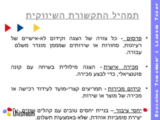 תמהיל התקשורת השיווקית 09/01/11   19:30 פרסום  -  כל צורה של הצגה וקידום לא - אישיים של רעיונות ,  סחורות או שירותים שמממן מוגדר משלם  עבורה . מכירה אישית   -  הצגה מילולית בשיחה עם קונה פוטנציאלי ,  כדי לבצע מכירה . קידום מכירות   -  תמריצים קצרי - מועד לעידוד רכישה או מכירה של מוצר או שירות . יחסי ציבור  – בניית יחסים טובים עם קהלים שונים ,  ע " י יצירת פומביות אוהדת ,  שלא באמצעות תשלום . 