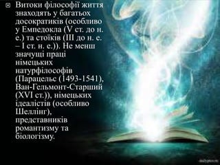 Витокифілософіїжиттязнаходять у багатьохдосократиків (особливо у Емпедокла (V ст. до н. е.) та стоїків (ІІІ до н. е. – І ст. н. е.)). Не меншзначущіпрацінімецькихнатурфілософів (Парацельс (1493-1541), Ван-Гельмонт-Старший (XVI ст.)), німецькихідеалістів (особливо Шеллінг), представників романтизму та біологізму.