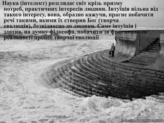     Наука (інтелект) розглядаєсвіткрізь призму потреб, практичнихінтересівлюдини. Інтуїціявільнавід такого інтересу, вона, образно кажучи, прагнепобачитиречі такими, якимиїх створив Бог (творчаеволюція), безвідносно до людини. Самеінтуїціяіздатна, на думку філософа, побачити за фрагментами реальностіпроцестворчоїеволюції
