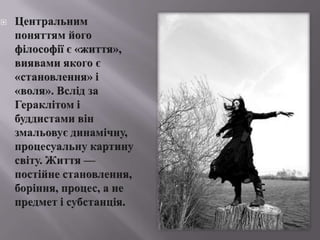 Центральнимпоняттямйогофілософіїє «життя», виявамиякогоє «становлення» і «воля». Вслід за Гераклітомі буддистами вінзмальовуєдинамічну, процесуальну картину світу. Життя — постійнестановлення, боріння, процес, а не предмет ісубстанція. 