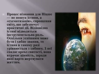 Процеспізнання для Ніцше — не пошукістини, а «схематизація», спрощеннясвіту, щозабезпечуєпрактичнідії. Відповідноістинівідводитьсяінструментальна роль. Оскількиуспішнимможе бути іхибнезнання, то істина в такому разіурівнюєтьсязхибним. З неїспадає ореол святості, вона втрачаєцінність, зарадиякоївартожертвуватижиттям.