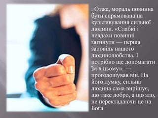 . Отже, мораль повинна бути спрямована на культивуваннясильноїлюдини. «Слабкііневдахиповиннізагинути — перша заповідьнашоголюдинолюбства. І потрібнощедопомагатиїм в цьому», — проголошуваввін. На його думку, сильна людина сама вирішує, щотаке добро, а що зло, не перекладаючице на Бога.
