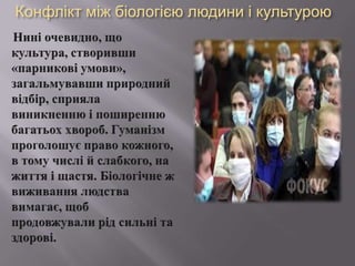 Конфліктміжбіологієюлюдиниі культуроюНині очевидно, що культура, створивши «парниковіумови», загальмувавшиприроднийвідбір, сприялавиникненнюіпоширеннюбагатьох хвороб. Гуманізмпроголошує право кожного, в тому числійслабкого, на життяіщастя. Біологічне ж виживаннялюдствавимагає, щобпродовжувалирідсильні та здорові. 