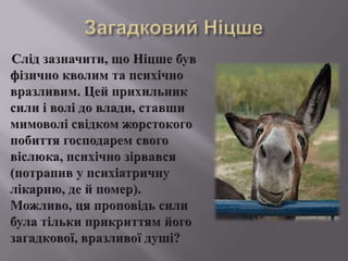 ЗагадковийНіцшеСлідзазначити, щоНіцшебувфізичнокволим та психічновразливим. Цей прихильниксилиіволі до влади, ставши мимоволісвідкомжорстокогопобиття господарем своговіслюка, психічнозірвався (потрапив у психіатричнулікарню, де й помер). Можливо, цяпроповідьсилибулатількиприкриттямйогозагадкової, вразливоїдуші?