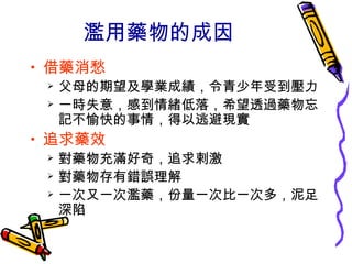 濫用藥物的成因
• 借藥消愁
 父母的期望及學業成績，令青少年受到壓力
 一時失意，感到情緒低落，希望透過藥物忘
記不愉快的事情，得以逃避現實
• 追求藥效
 對藥物充滿好奇，追求剌激
 對藥物存有錯誤理解
 一次又一次濫藥，份量一次比一次多，泥足
深陷
 