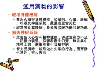濫用藥物的影響
• 破壞身體機能
 會永久損害身體機能，如腦部、心臟、肝臟
、呼吸及神經系統，嚴重者更會死亡
 經常吸食氯胺酮，會損害膀胱功能和腎功能
• 損害神經系統
 危害個人心智和精神健康，導致注意力不足
、記憶力衰退、抑鬱和產生幻覺、無法集中
精神上課，嚴重者會引致精神病
 智力受損時，較易做出失常的行為，因而發
生意外，害人害己
 